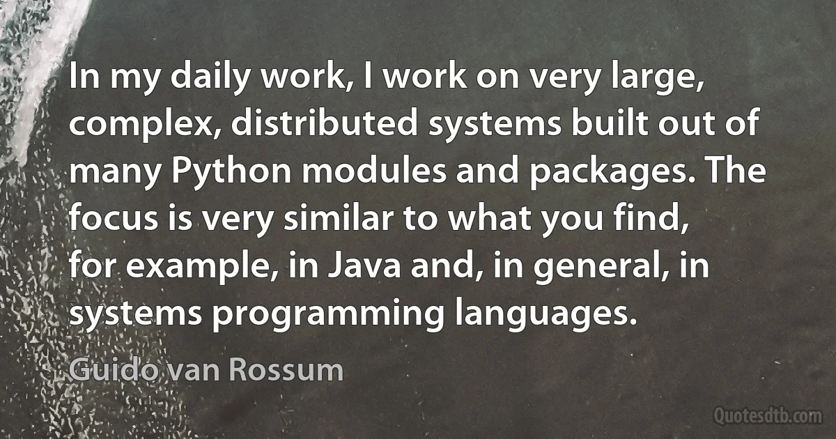 In my daily work, I work on very large, complex, distributed systems built out of many Python modules and packages. The focus is very similar to what you find, for example, in Java and, in general, in systems programming languages. (Guido van Rossum)