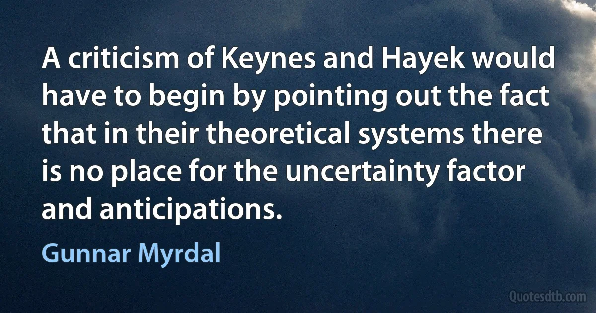 A criticism of Keynes and Hayek would have to begin by pointing out the fact that in their theoretical systems there is no place for the uncertainty factor and anticipations. (Gunnar Myrdal)