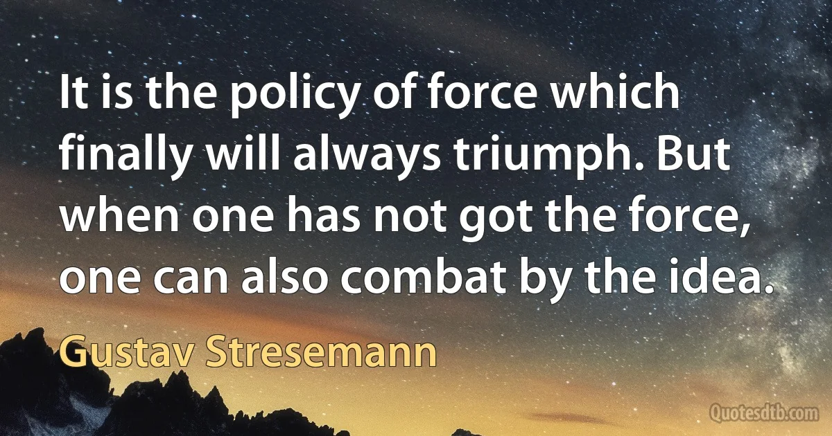 It is the policy of force which finally will always triumph. But when one has not got the force, one can also combat by the idea. (Gustav Stresemann)