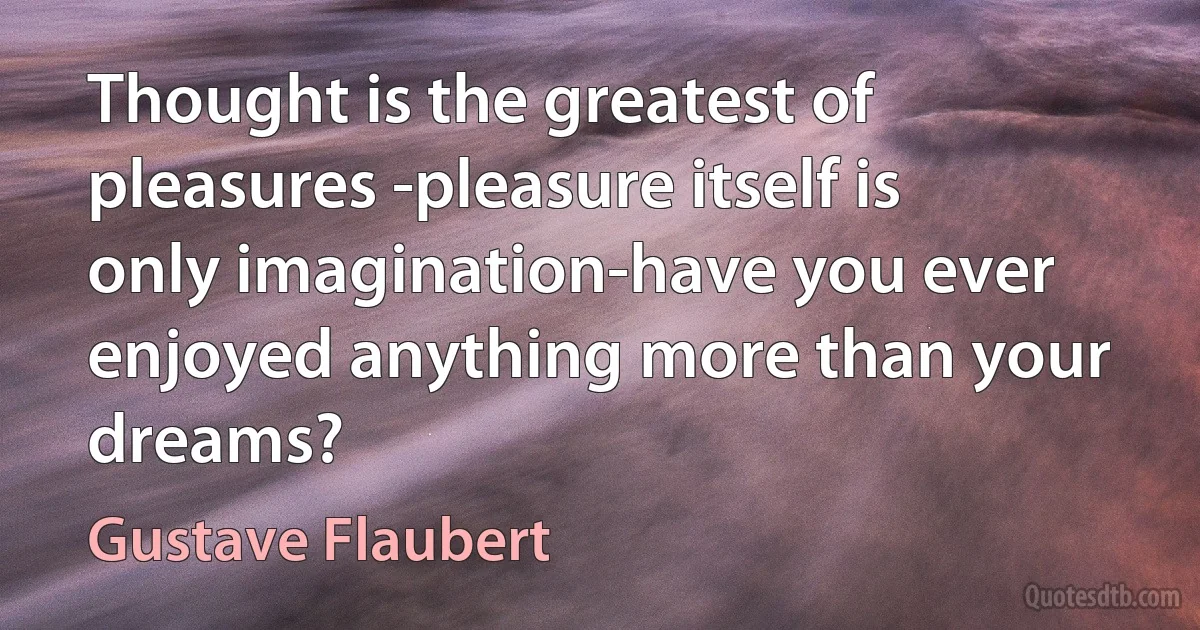 Thought is the greatest of pleasures -pleasure itself is only imagination-have you ever enjoyed anything more than your dreams? (Gustave Flaubert)