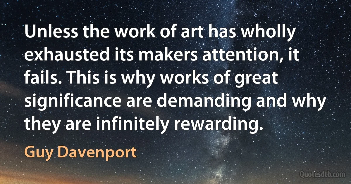 Unless the work of art has wholly exhausted its makers attention, it fails. This is why works of great significance are demanding and why they are infinitely rewarding. (Guy Davenport)