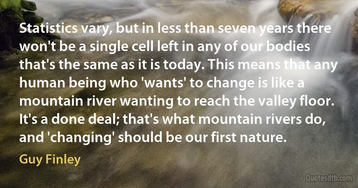 Statistics vary, but in less than seven years there won't be a single cell left in any of our bodies that's the same as it is today. This means that any human being who 'wants' to change is like a mountain river wanting to reach the valley floor. It's a done deal; that's what mountain rivers do, and 'changing' should be our first nature. (Guy Finley)