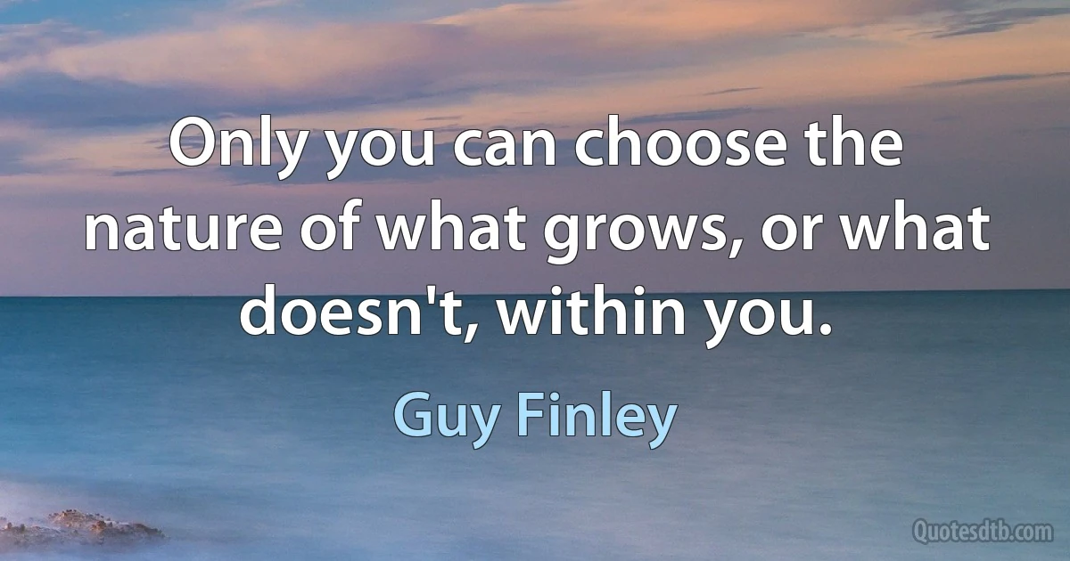 Only you can choose the nature of what grows, or what doesn't, within you. (Guy Finley)