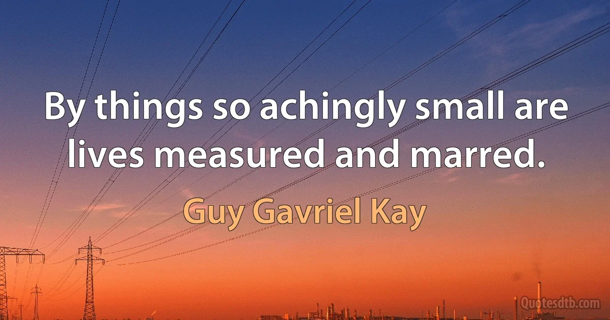 By things so achingly small are lives measured and marred. (Guy Gavriel Kay)