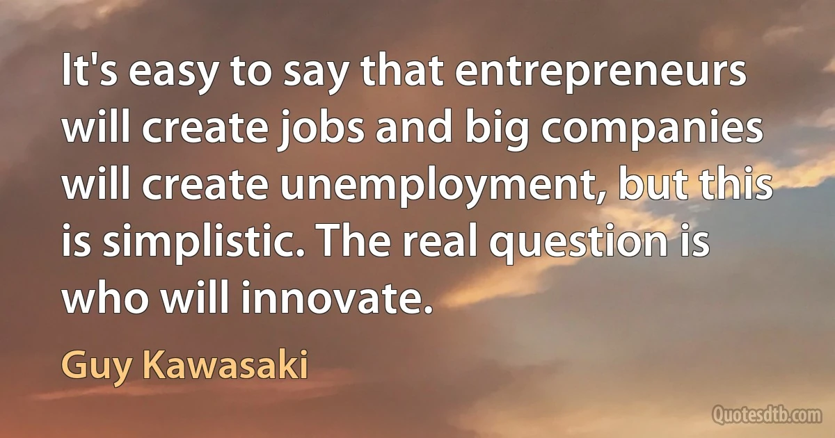 It's easy to say that entrepreneurs will create jobs and big companies will create unemployment, but this is simplistic. The real question is who will innovate. (Guy Kawasaki)