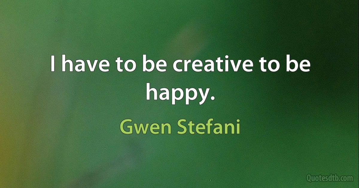 I have to be creative to be happy. (Gwen Stefani)