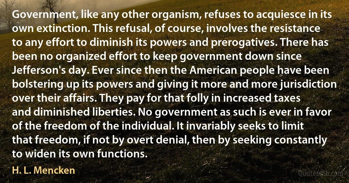 Government, like any other organism, refuses to acquiesce in its own extinction. This refusal, of course, involves the resistance to any effort to diminish its powers and prerogatives. There has been no organized effort to keep government down since Jefferson's day. Ever since then the American people have been bolstering up its powers and giving it more and more jurisdiction over their affairs. They pay for that folly in increased taxes and diminished liberties. No government as such is ever in favor of the freedom of the individual. It invariably seeks to limit that freedom, if not by overt denial, then by seeking constantly to widen its own functions. (H. L. Mencken)