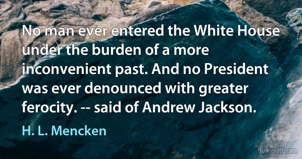 No man ever entered the White House under the burden of a more inconvenient past. And no President was ever denounced with greater ferocity. -- said of Andrew Jackson. (H. L. Mencken)