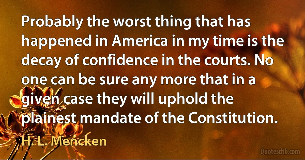 Probably the worst thing that has happened in America in my time is the decay of confidence in the courts. No one can be sure any more that in a given case they will uphold the plainest mandate of the Constitution. (H. L. Mencken)