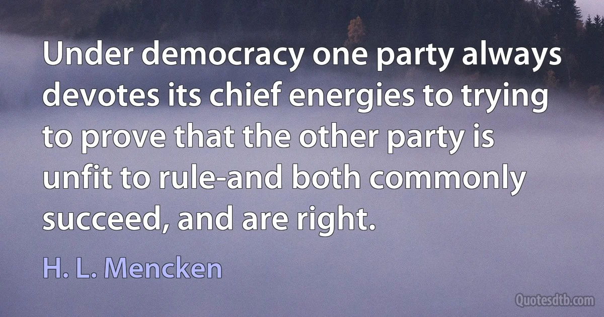 Under democracy one party always devotes its chief energies to trying to prove that the other party is unfit to rule-and both commonly succeed, and are right. (H. L. Mencken)