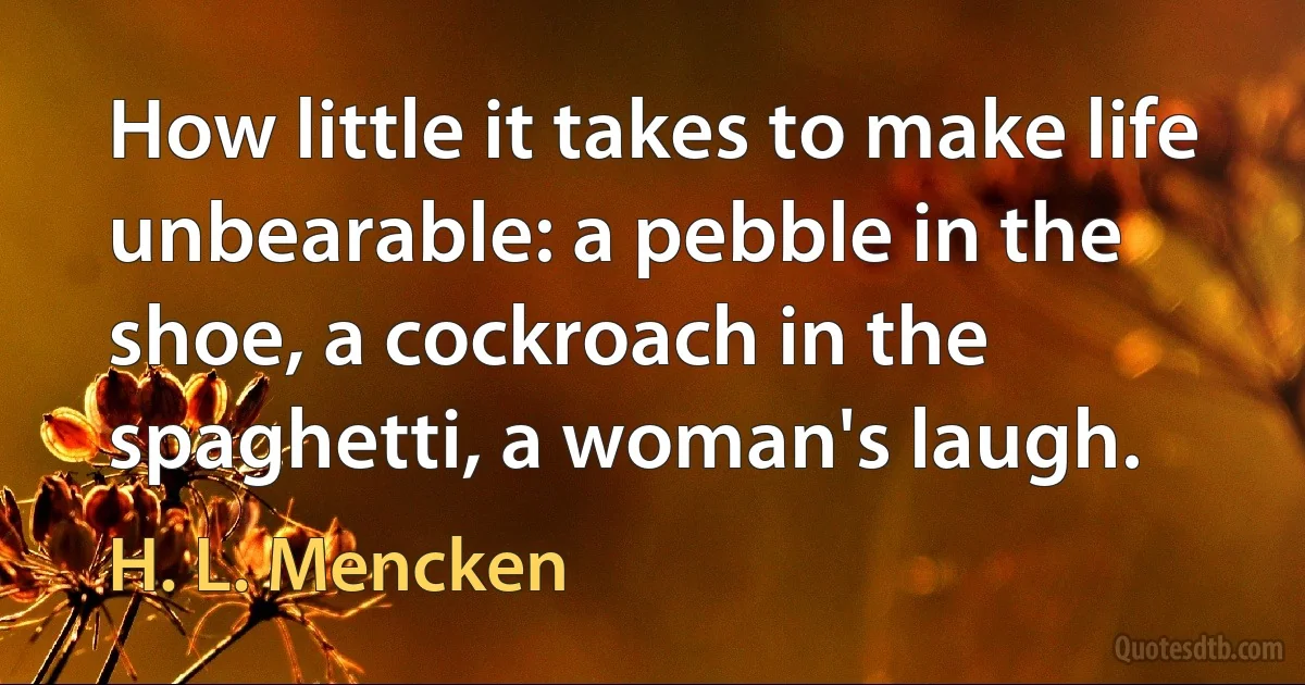 How little it takes to make life unbearable: a pebble in the shoe, a cockroach in the spaghetti, a woman's laugh. (H. L. Mencken)