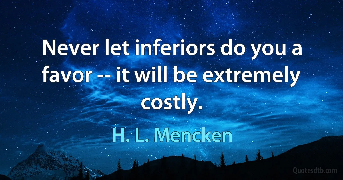 Never let inferiors do you a favor -- it will be extremely costly. (H. L. Mencken)