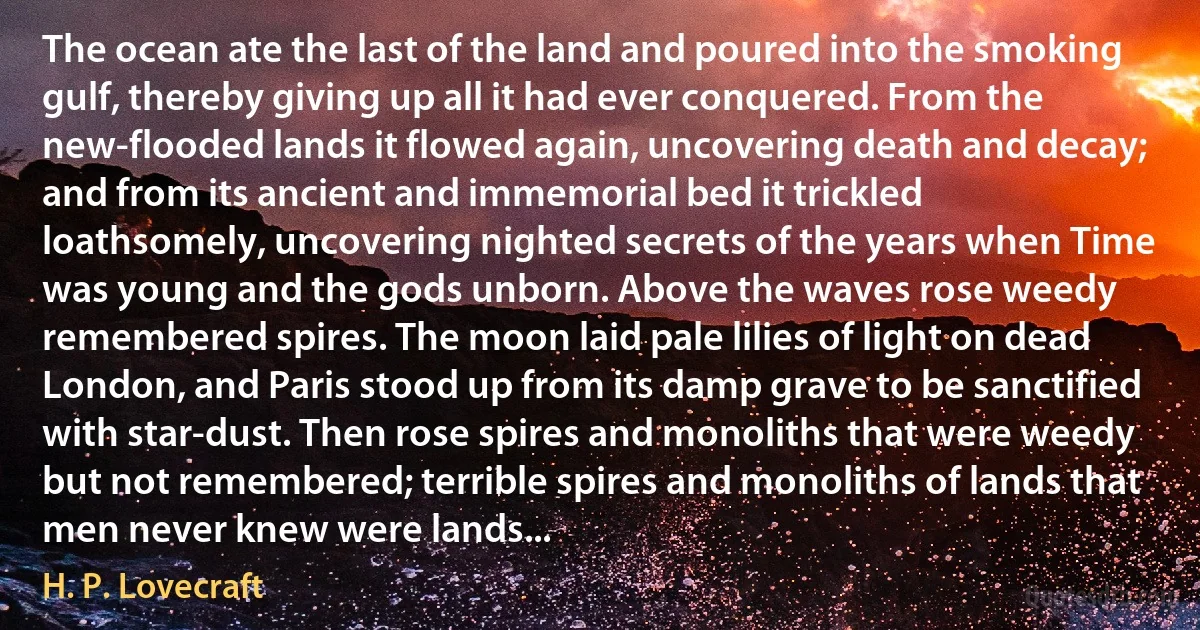 The ocean ate the last of the land and poured into the smoking gulf, thereby giving up all it had ever conquered. From the new-flooded lands it flowed again, uncovering death and decay; and from its ancient and immemorial bed it trickled loathsomely, uncovering nighted secrets of the years when Time was young and the gods unborn. Above the waves rose weedy remembered spires. The moon laid pale lilies of light on dead London, and Paris stood up from its damp grave to be sanctified with star-dust. Then rose spires and monoliths that were weedy but not remembered; terrible spires and monoliths of lands that men never knew were lands... (H. P. Lovecraft)