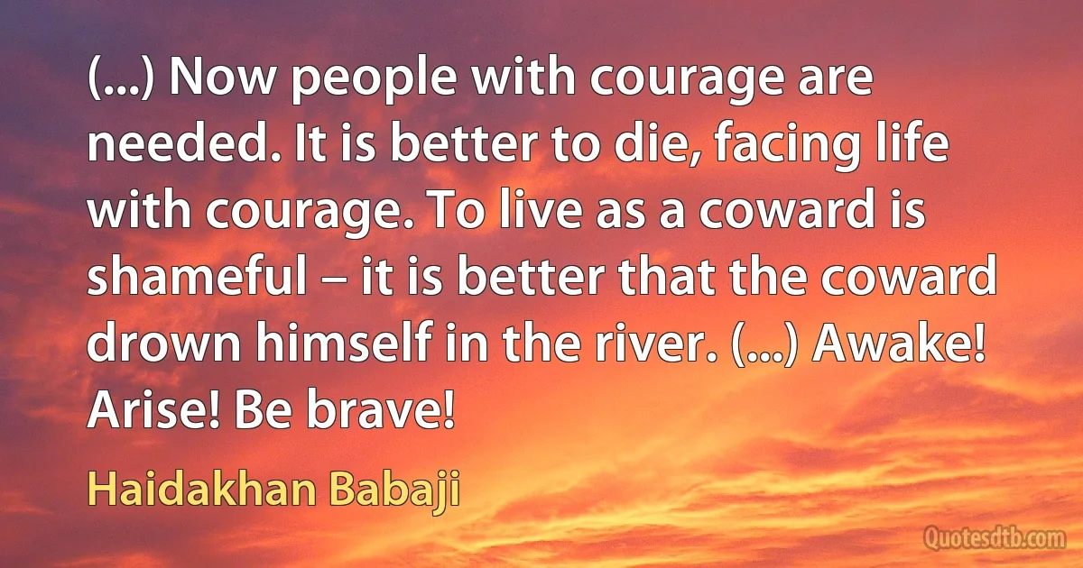 (...) Now people with courage are needed. It is better to die, facing life with courage. To live as a coward is shameful – it is better that the coward drown himself in the river. (...) Awake! Arise! Be brave! (Haidakhan Babaji)