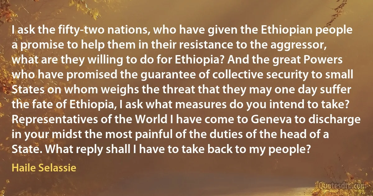 I ask the fifty-two nations, who have given the Ethiopian people a promise to help them in their resistance to the aggressor, what are they willing to do for Ethiopia? And the great Powers who have promised the guarantee of collective security to small States on whom weighs the threat that they may one day suffer the fate of Ethiopia, I ask what measures do you intend to take?
Representatives of the World I have come to Geneva to discharge in your midst the most painful of the duties of the head of a State. What reply shall I have to take back to my people? (Haile Selassie)