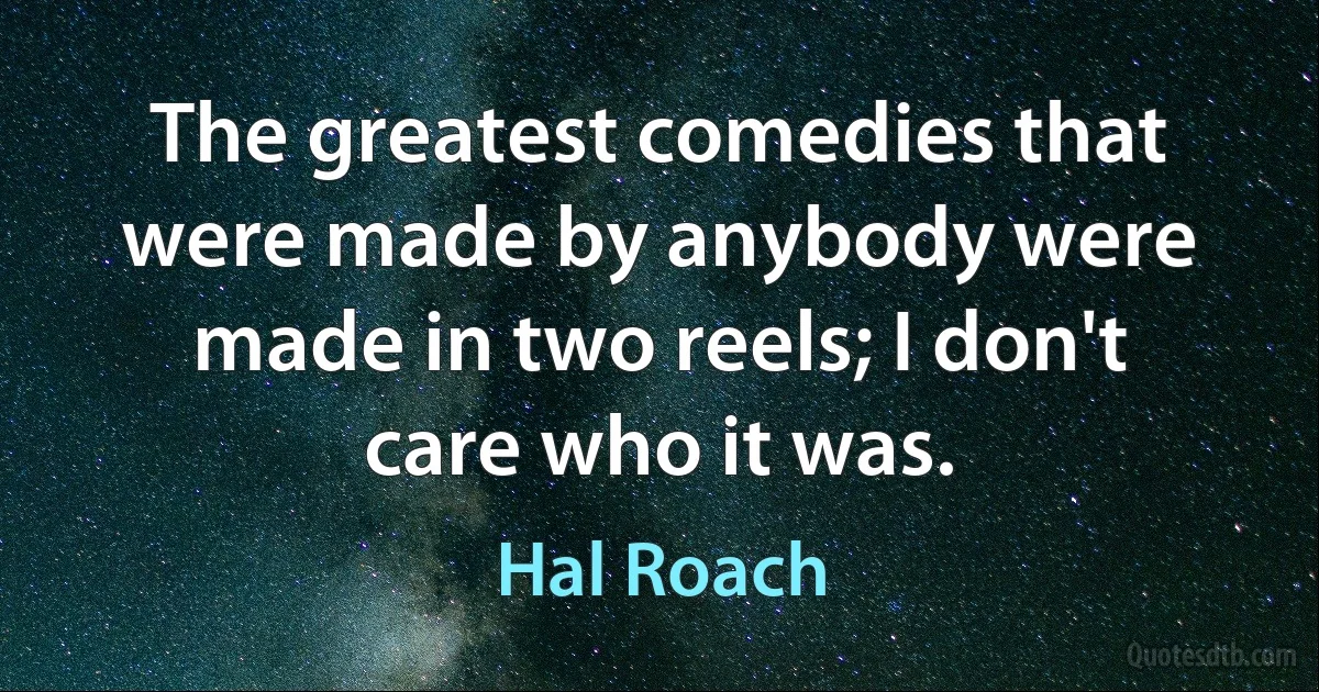 The greatest comedies that were made by anybody were made in two reels; I don't care who it was. (Hal Roach)