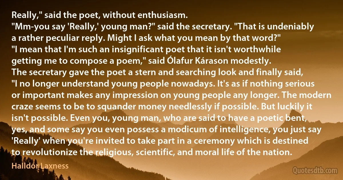 Really," said the poet, without enthusiasm.
"Mm-you say 'Really,' young man?" said the secretary. "That is undeniably a rather peculiar reply. Might I ask what you mean by that word?"
"I mean that I'm such an insignificant poet that it isn't worthwhile getting me to compose a poem," said Ólafur Kárason modestly.
The secretary gave the poet a stern and searching look and finally said, "I no longer understand young people nowadays. It's as if nothing serious or important makes any impression on young people any longer. The modern craze seems to be to squander money needlessly if possible. But luckily it isn't possible. Even you, young man, who are said to have a poetic bent, yes, and some say you even possess a modicum of intelligence, you just say 'Really' when you're invited to take part in a ceremony which is destined to revolutionize the religious, scientific, and moral life of the nation. (Halldór Laxness)