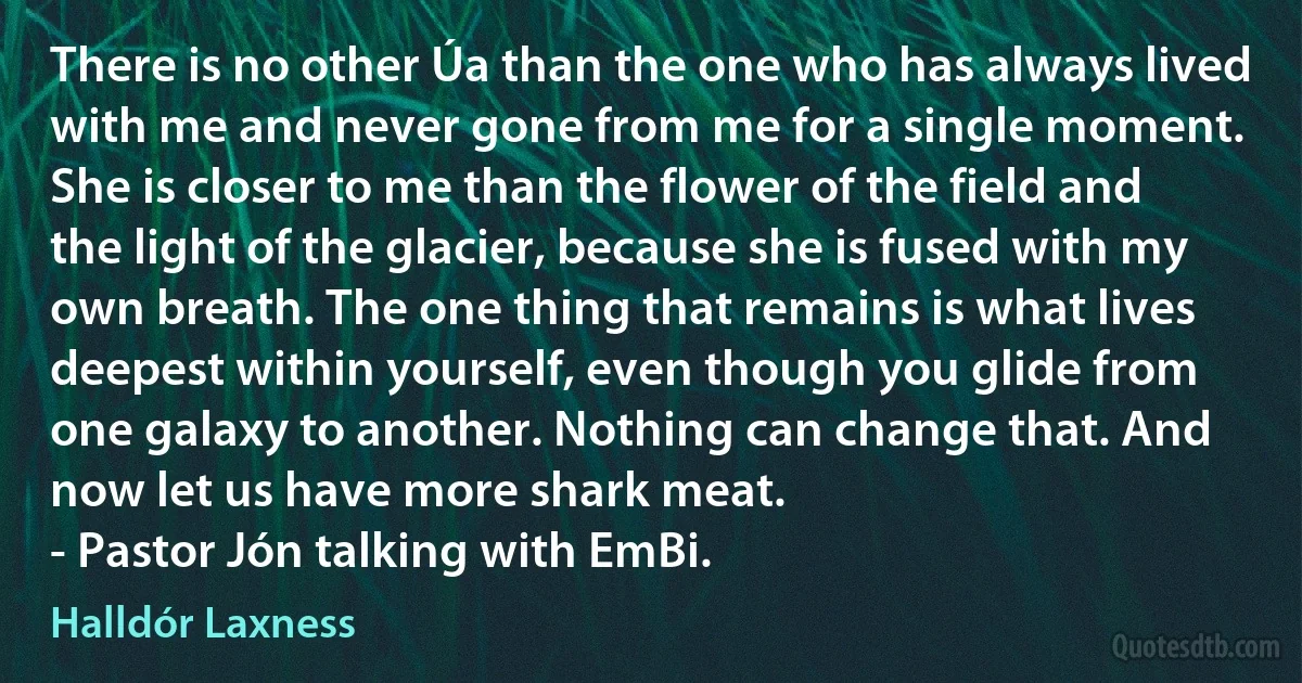 There is no other Úa than the one who has always lived with me and never gone from me for a single moment. She is closer to me than the flower of the field and the light of the glacier, because she is fused with my own breath. The one thing that remains is what lives deepest within yourself, even though you glide from one galaxy to another. Nothing can change that. And now let us have more shark meat.
- Pastor Jón talking with EmBi. (Halldór Laxness)