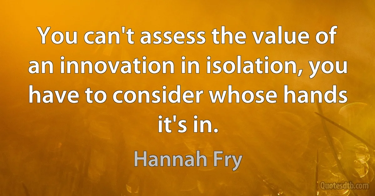 You can't assess the value of an innovation in isolation, you have to consider whose hands it's in. (Hannah Fry)