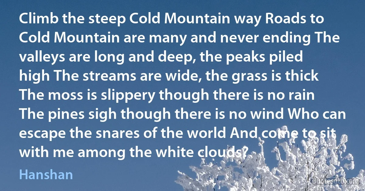 Climb the steep Cold Mountain way Roads to Cold Mountain are many and never ending The valleys are long and deep, the peaks piled high The streams are wide, the grass is thick The moss is slippery though there is no rain The pines sigh though there is no wind Who can escape the snares of the world And come to sit with me among the white clouds? (Hanshan)