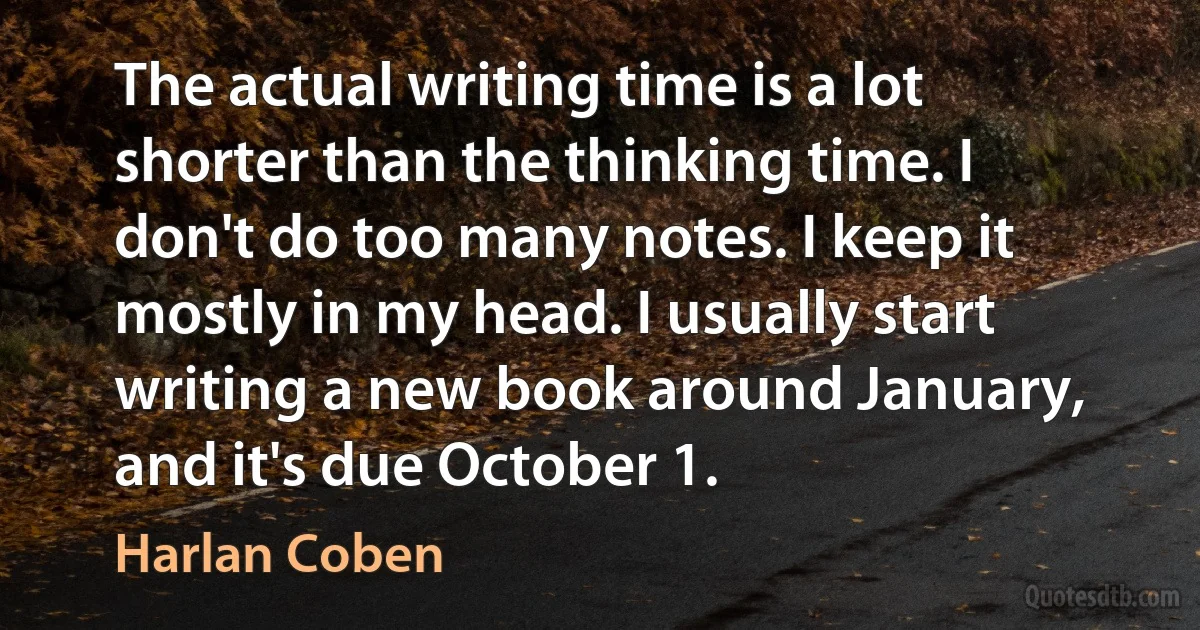 The actual writing time is a lot shorter than the thinking time. I don't do too many notes. I keep it mostly in my head. I usually start writing a new book around January, and it's due October 1. (Harlan Coben)