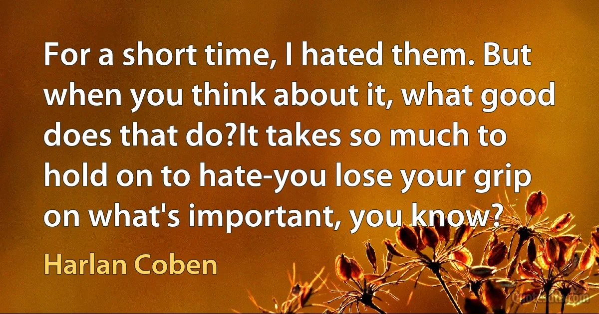 For a short time, I hated them. But when you think about it, what good does that do?It takes so much to hold on to hate-you lose your grip on what's important, you know? (Harlan Coben)