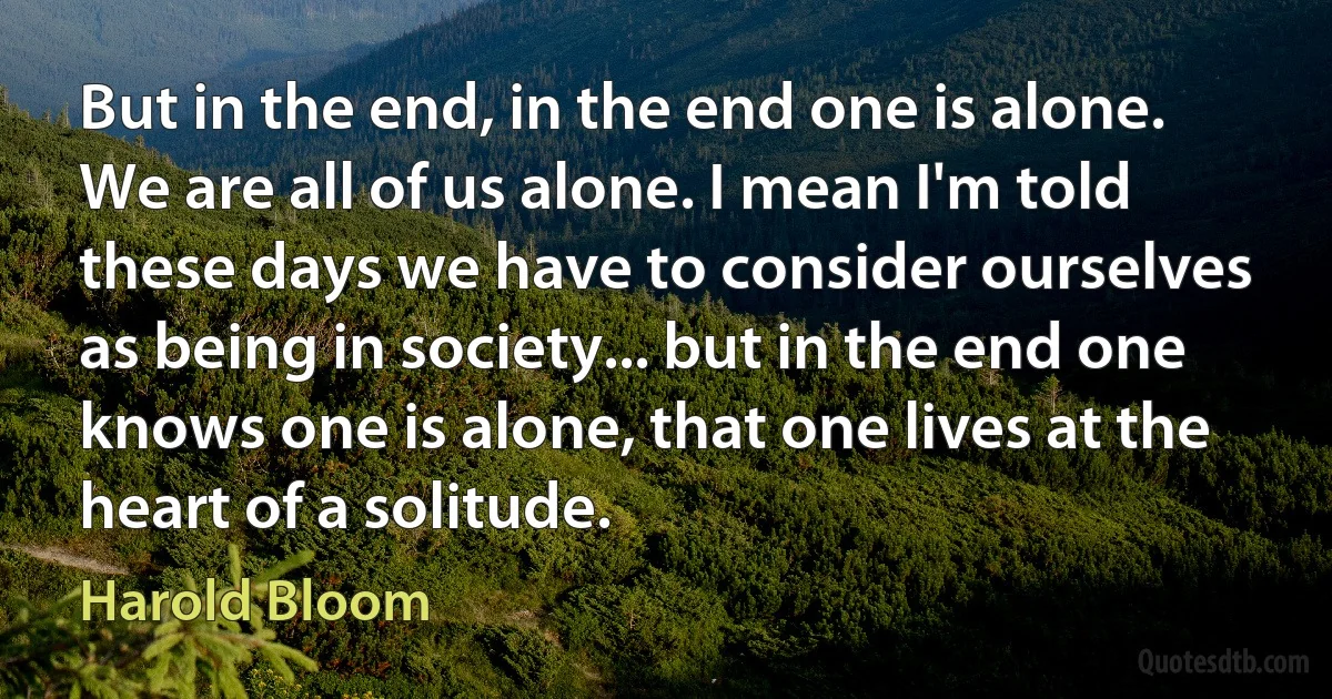 But in the end, in the end one is alone. We are all of us alone. I mean I'm told these days we have to consider ourselves as being in society... but in the end one knows one is alone, that one lives at the heart of a solitude. (Harold Bloom)