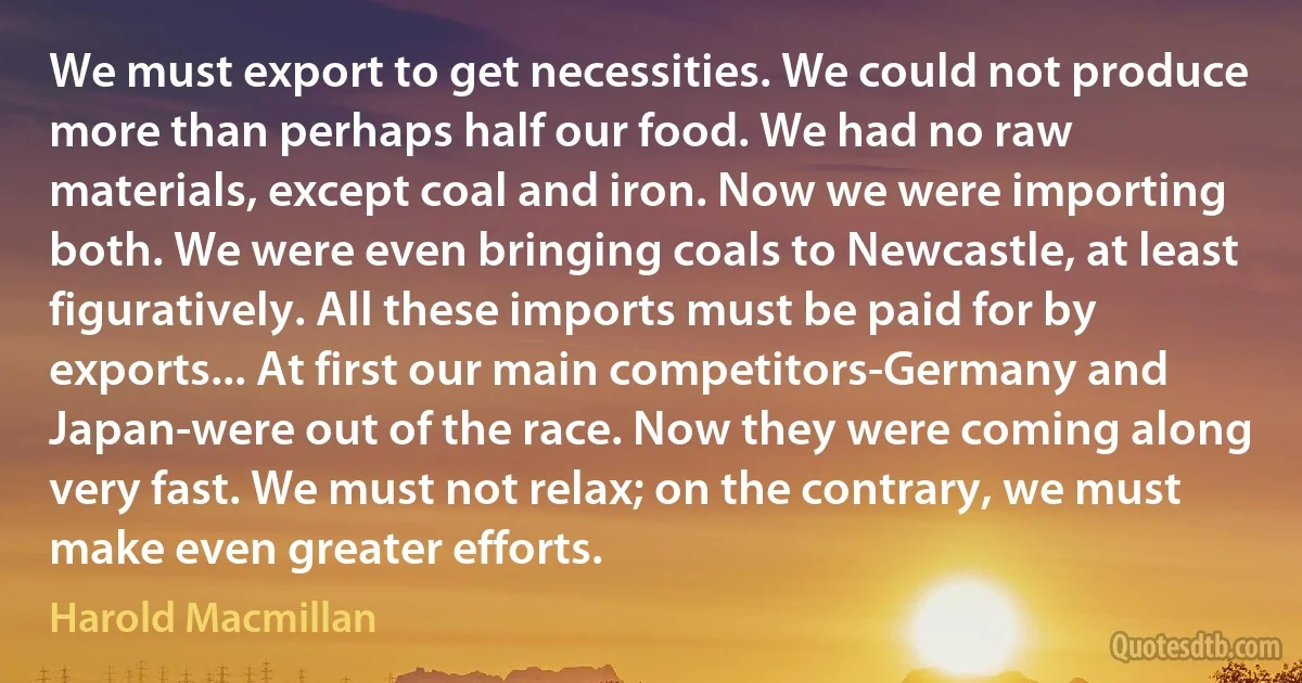 We must export to get necessities. We could not produce more than perhaps half our food. We had no raw materials, except coal and iron. Now we were importing both. We were even bringing coals to Newcastle, at least figuratively. All these imports must be paid for by exports... At first our main competitors-Germany and Japan-were out of the race. Now they were coming along very fast. We must not relax; on the contrary, we must make even greater efforts. (Harold Macmillan)