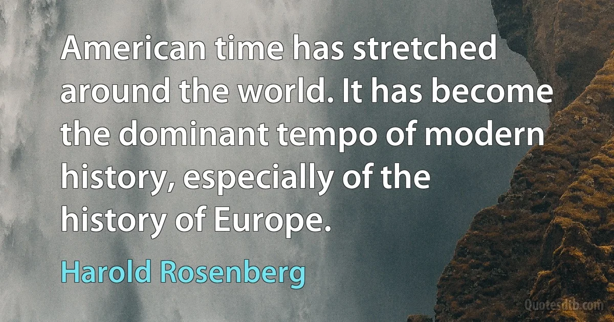 American time has stretched around the world. It has become the dominant tempo of modern history, especially of the history of Europe. (Harold Rosenberg)