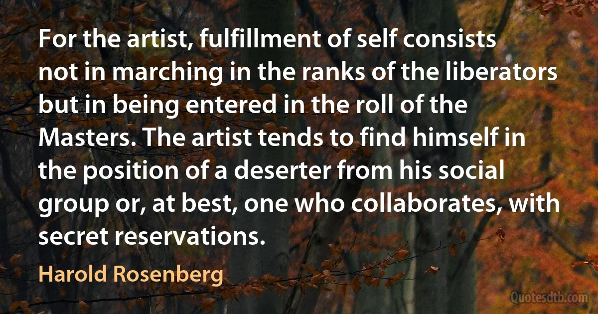 For the artist, fulfillment of self consists not in marching in the ranks of the liberators but in being entered in the roll of the Masters. The artist tends to find himself in the position of a deserter from his social group or, at best, one who collaborates, with secret reservations. (Harold Rosenberg)