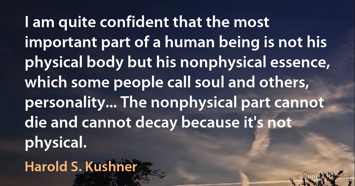 I am quite confident that the most important part of a human being is not his physical body but his nonphysical essence, which some people call soul and others, personality... The nonphysical part cannot die and cannot decay because it's not physical. (Harold S. Kushner)