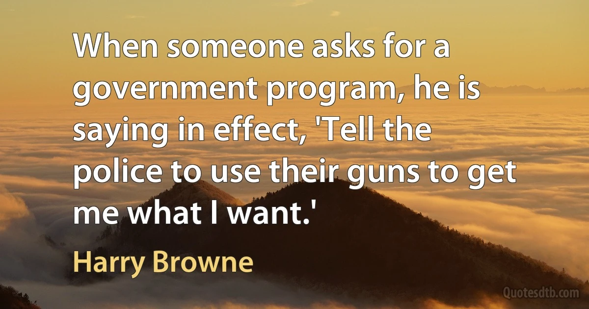 When someone asks for a government program, he is saying in effect, 'Tell the police to use their guns to get me what I want.' (Harry Browne)