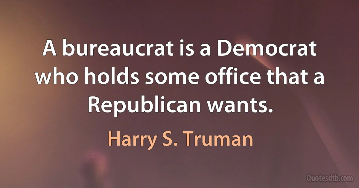 A bureaucrat is a Democrat who holds some office that a Republican wants. (Harry S. Truman)