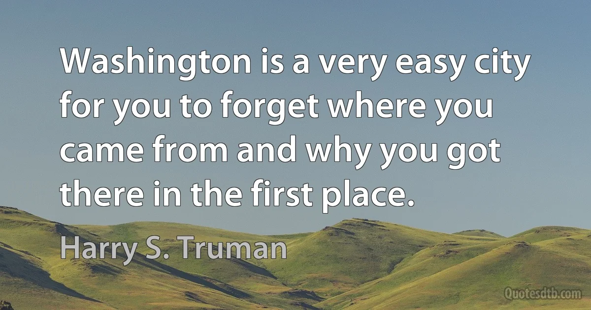 Washington is a very easy city for you to forget where you came from and why you got there in the first place. (Harry S. Truman)