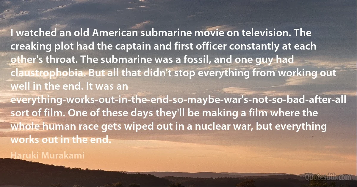 I watched an old American submarine movie on television. The creaking plot had the captain and first officer constantly at each other's throat. The submarine was a fossil, and one guy had claustrophobia. But all that didn't stop everything from working out well in the end. It was an everything-works-out-in-the-end-so-maybe-war's-not-so-bad-after-all sort of film. One of these days they'll be making a film where the whole human race gets wiped out in a nuclear war, but everything works out in the end. (Haruki Murakami)