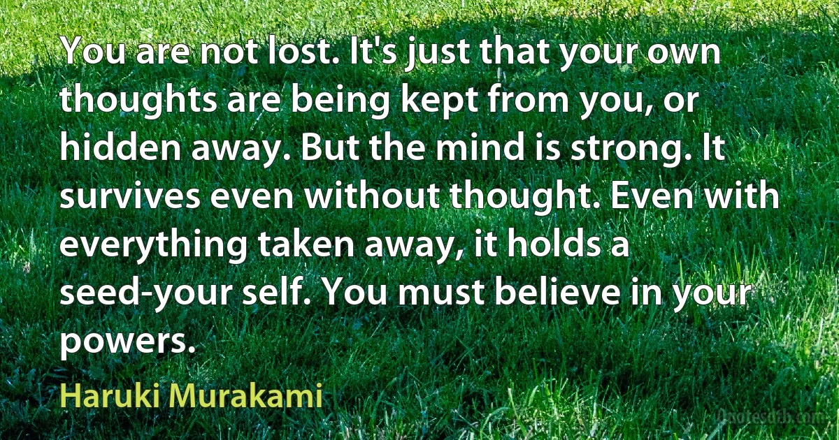 You are not lost. It's just that your own thoughts are being kept from you, or hidden away. But the mind is strong. It survives even without thought. Even with everything taken away, it holds a seed-your self. You must believe in your powers. (Haruki Murakami)