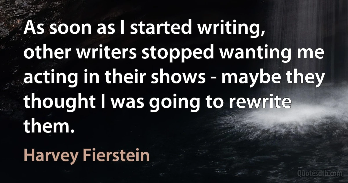 As soon as I started writing, other writers stopped wanting me acting in their shows - maybe they thought I was going to rewrite them. (Harvey Fierstein)