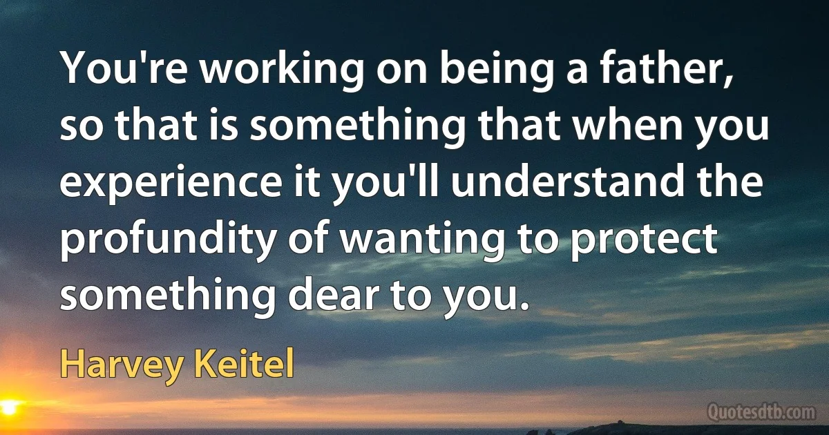 You're working on being a father, so that is something that when you experience it you'll understand the profundity of wanting to protect something dear to you. (Harvey Keitel)