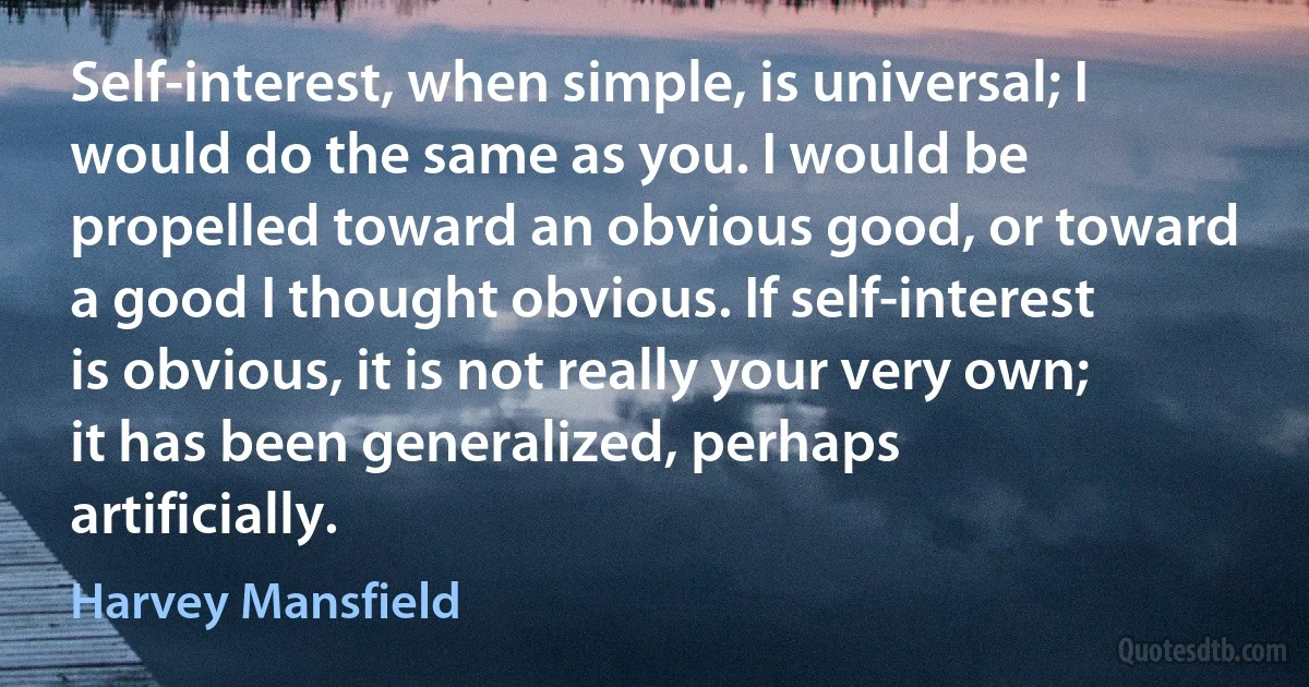 Self-interest, when simple, is universal; I would do the same as you. I would be propelled toward an obvious good, or toward a good I thought obvious. If self-interest is obvious, it is not really your very own; it has been generalized, perhaps artificially. (Harvey Mansfield)