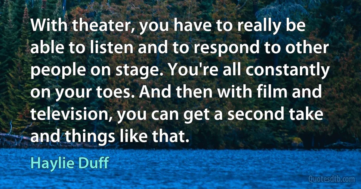 With theater, you have to really be able to listen and to respond to other people on stage. You're all constantly on your toes. And then with film and television, you can get a second take and things like that. (Haylie Duff)