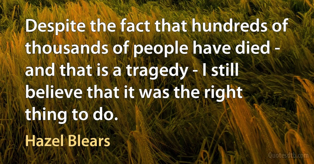 Despite the fact that hundreds of thousands of people have died - and that is a tragedy - I still believe that it was the right thing to do. (Hazel Blears)