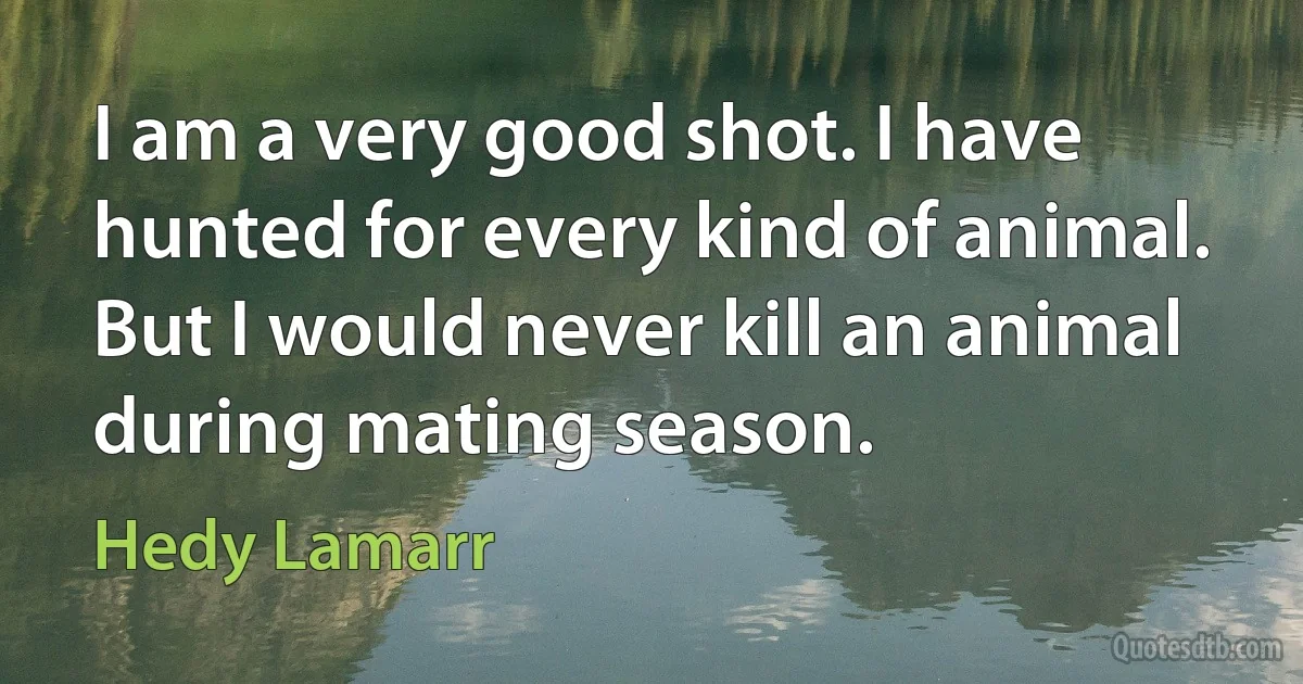 I am a very good shot. I have hunted for every kind of animal. But I would never kill an animal during mating season. (Hedy Lamarr)