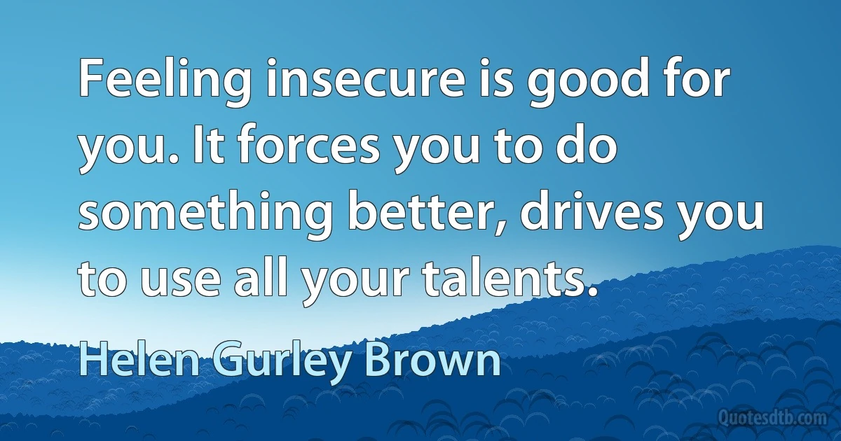 Feeling insecure is good for you. It forces you to do something better, drives you to use all your talents. (Helen Gurley Brown)