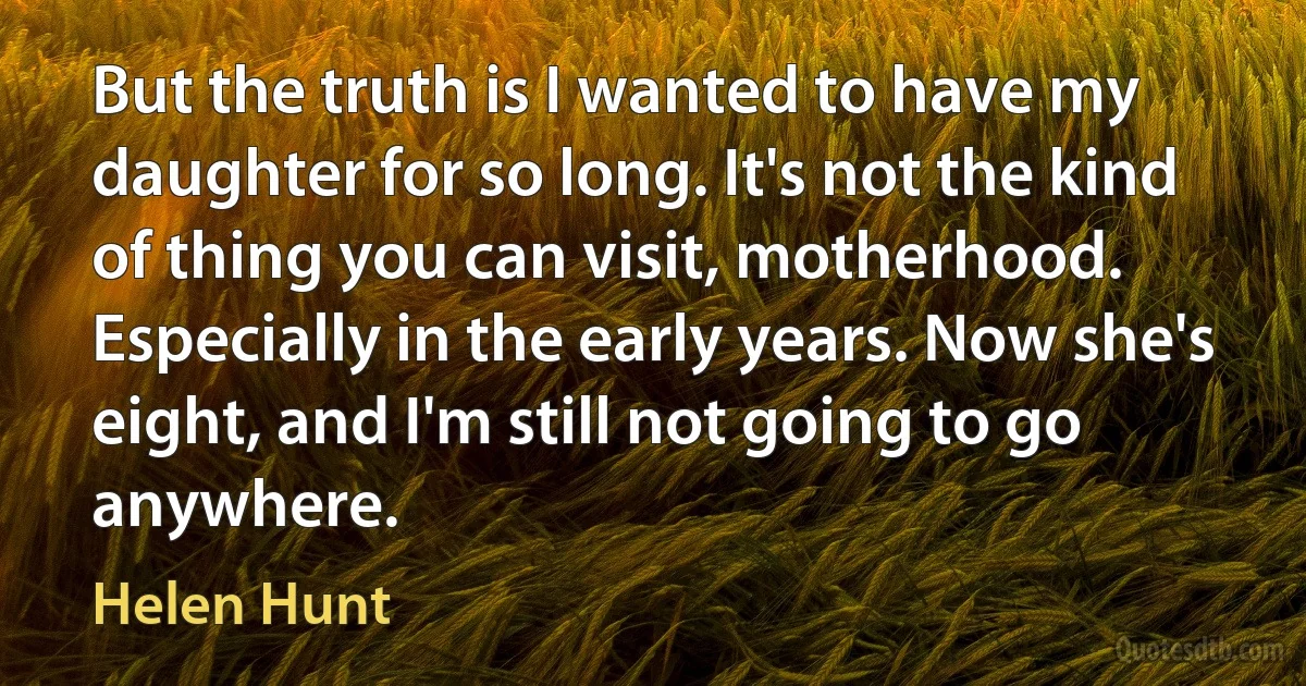 But the truth is I wanted to have my daughter for so long. It's not the kind of thing you can visit, motherhood. Especially in the early years. Now she's eight, and I'm still not going to go anywhere. (Helen Hunt)