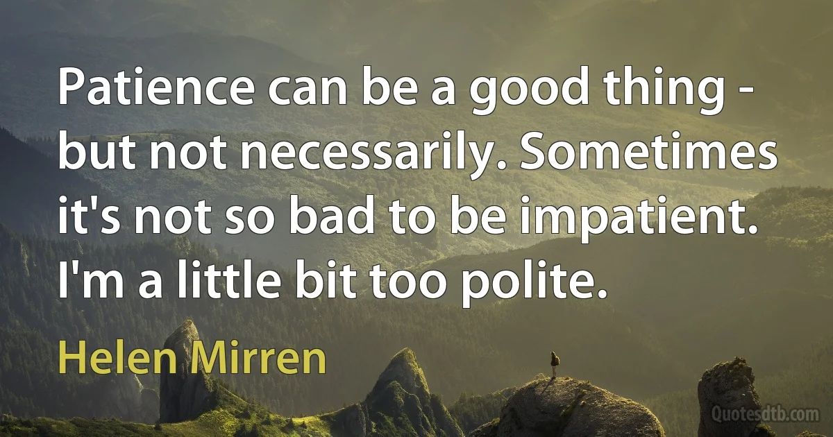 Patience can be a good thing - but not necessarily. Sometimes it's not so bad to be impatient. I'm a little bit too polite. (Helen Mirren)