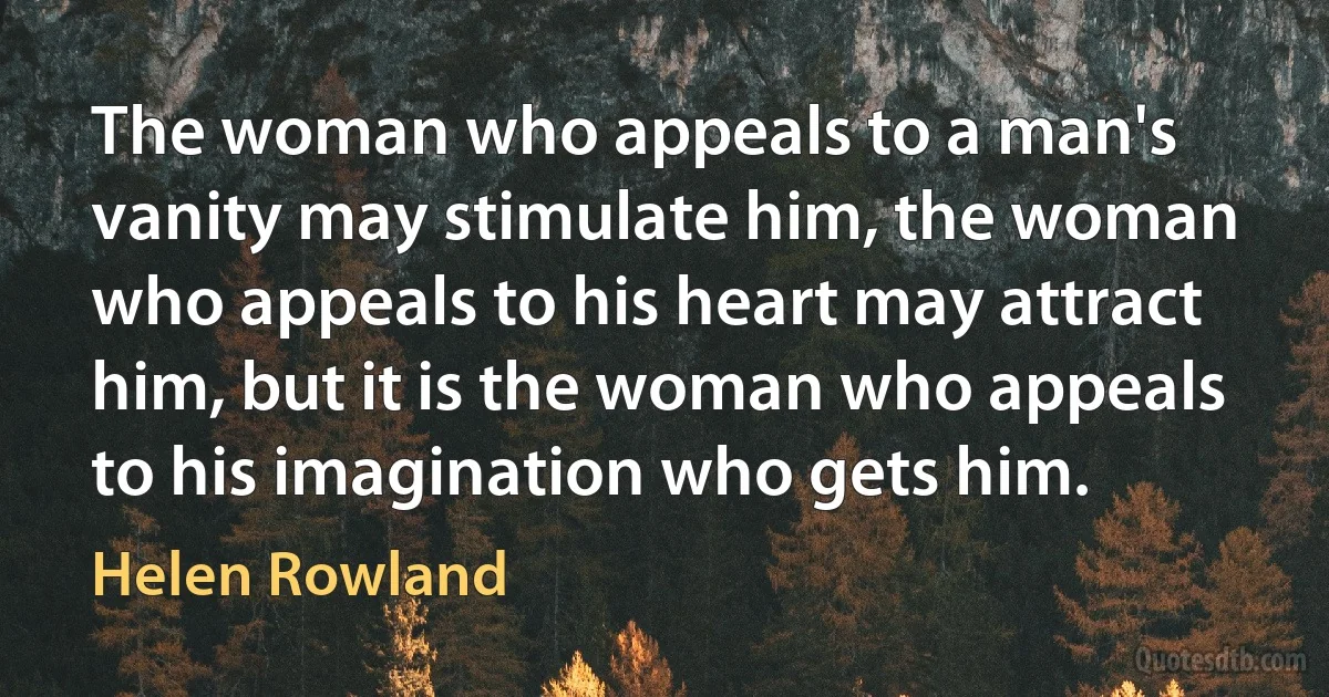 The woman who appeals to a man's vanity may stimulate him, the woman who appeals to his heart may attract him, but it is the woman who appeals to his imagination who gets him. (Helen Rowland)