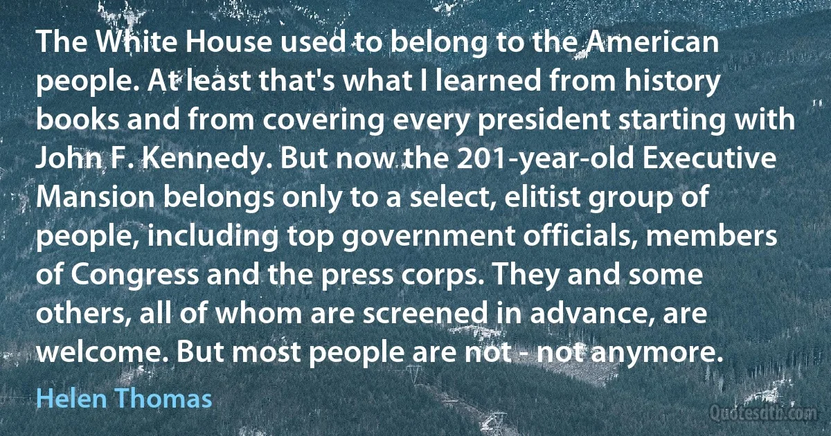 The White House used to belong to the American people. At least that's what I learned from history books and from covering every president starting with John F. Kennedy. But now the 201-year-old Executive Mansion belongs only to a select, elitist group of people, including top government officials, members of Congress and the press corps. They and some others, all of whom are screened in advance, are welcome. But most people are not - not anymore. (Helen Thomas)