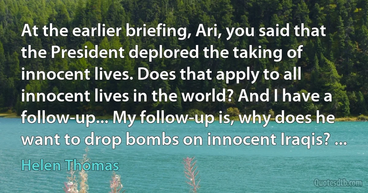 At the earlier briefing, Ari, you said that the President deplored the taking of innocent lives. Does that apply to all innocent lives in the world? And I have a follow-up... My follow-up is, why does he want to drop bombs on innocent Iraqis? ... (Helen Thomas)