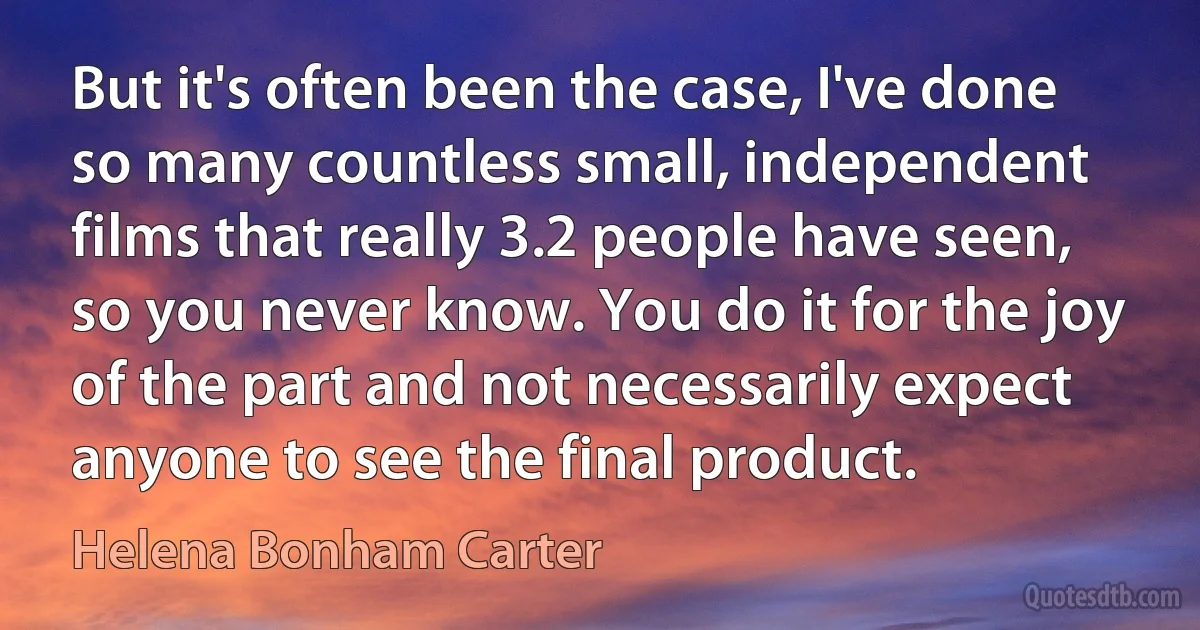 But it's often been the case, I've done so many countless small, independent films that really 3.2 people have seen, so you never know. You do it for the joy of the part and not necessarily expect anyone to see the final product. (Helena Bonham Carter)