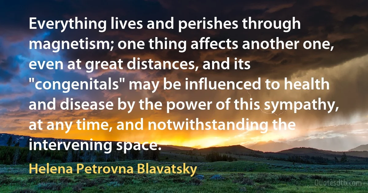 Everything lives and perishes through magnetism; one thing affects another one, even at great distances, and its "congenitals" may be influenced to health and disease by the power of this sympathy, at any time, and notwithstanding the intervening space. (Helena Petrovna Blavatsky)